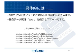 具体的には……..	
  
• Cはボタンにメソッド名と対応した役割を与えてみます。	
  
                                                       12.4.9	
• 独⾃自データ属性「data-­‐」を使うとスマートですね。	
  


             こんなHTMLがあったとして 	
  

    <button	
  data-role="conﬁrm">確認</button>	
  
    <button	
  data-role="submit">購⼊入</button>	
  
    <button	
  data-role="cancel">キャンセル</button>	
  
    <button	
  data-role="close">閉じる</button>	
  
    <button	
  data-role="back">戻る</button>	
  



                                                        13	
  
 
