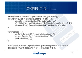 具体的には.........	
  
var	
  elements	
  =	
  document.querySelectorAll('[data-role]');	
  
                                                                                               12.4.9	
for	
  (var	
  i	
  =	
  0,	
  len	
  =	
  elements.length;	
  i	
  <	
  len;	
  i++)	
  {	
  
	
             var	
  role	
  =	
  elements[i].getAttribute('data-role');	
  
	
             //	
  ちなみにAndroidではdatasetが使えないので、getAttributeを使う	
  
	
             elements[i].addEventListener('click',	
  methods[role],	
  false);	
  
}	
  

var	
  methods	
  =	
  {	
  
	
        conﬁrm:	
  function()	
  {},	
  submit:	
  function()	
  {},	
  
	
        cancel:	
  function()	
  {},	
  close:	
  function()	
  {},	
  
	
        back:	
  function()	
  {}	
  
};	
  

実際に実装する場合は、jQueryやriddle.js等のdelegateを使うとスマート。	
  
delegateはイベント移譲メソッドです。後ほど出てきます。	
  

                                                                                                 14	
  
 