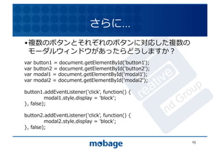 さらに…	
  
• 複数のボタンとそれぞれのボタンに対応した複数の
  モーダルウィンドウがあったらどうしますか？	
   12.4.9	


var	
  button1	
  =	
  document.getElementById('button1');	
  
var	
  button2	
  =	
  document.getElementById('button2');	
  
var	
  modal1	
  =	
  document.getElementById('modal1');	
  
var	
  modal2	
  =	
  document.getElementById('modal2');	
  

button1.addEventListener('click',	
  function()	
  {	
  
	
          modal1.style.display	
  =	
  'block';	
  
},	
  false);	
  

button2.addEventListener('click',	
  function()	
  {	
  
	
          modal2.style.display	
  =	
  'block';	
  
},	
  false);	
  

                                                                 15	
  
 