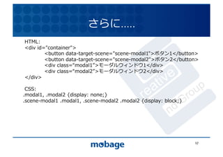 さらに…..	
  
HTML:	
  
<div	
  id="container">	
                                          12.4.9	
	
         <button	
  data-target-scene="scene-modal1">ボタン1</button>	
  
	
         <button	
  data-target-scene="scene-modal2">ボタン2</button>	
  
	
         <div	
  class= modal1 >モーダルウィンドウ1</div>	
  
	
         <div	
  class= modal2 >モーダルウィンドウ2</div>	
  
</div>	
  

 CSS:	
  
.modal1,	
  .modal2	
  {display:	
  none;}	
  
.scene-modal1	
  .modal1,	
  .scene-modal2	
  .modal2	
  {display:	
  block;}	
  




                                                                                    17	
  
 