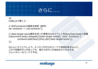 さらに…...	
  
JS:	
  
riddle.jsで書くと 	
                                                               12.4.9	

//	
  IDがcontainerの要素を取得（配列）	
  
var	
  container	
  =	
  r.id('container');	
  

//	
  data-target-scene属性を持った要素のclickイベントをdocument.bodyに移譲	
  
r(document.body).delegate(ʻ‘[data-target-scene]',	
  'click',	
  function()	
  {	
  
	
         container.addClass(r(this).attr(ʻ‘data-target-scene'));	
  
});	
  

なんということでしょう。たったこれだけのコードで実装出来るなんて。	
  
これで何個ボタンがあっても、後からボタンが追加されても⼤大丈夫。	
  
ジェッタシーなコードですね。	
  



                                                                                18	
  
 