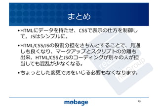 まとめ	
  
• HTMLにデータを持たせ、CSSで表⽰示の仕⽅方を制御し
  て、JSはシンプルに。	
               12.4.9	



• HTML/CSS/JSの役割分担をきちんとすることで、⾒見見通
  しも良くなり、マークアップとスクリプトの分離も
  出来、HTML/CSSとJSのコーディングが別々の⼈人が担
  当しても混乱が少なくなる。	
  
• ちょっとした変更でJSをいじる必要もなくなります。	
  




                                   19	
  
 