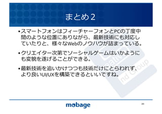 まとめ２	
  
• スマートフォンはフィーチャーフォンとPCの丁度中
  間のような位置にありながら、最新技術にも対応し 12.4.9	
  ていたりと、様々なWebのノウハウが詰まっている。	
  
• クリエイター次第でソーシャルゲームはいかように
  も変貌を遂げることができる。	
  
• 最新技術を追いかけつつも技術だけにとらわれず、
  より良いUI/UXを構築できるといいですね。	
  




                                20	
  
 