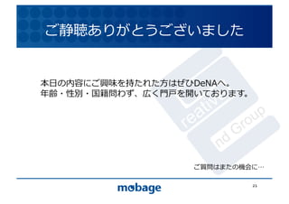 ご静聴ありがとうございました	
  

                                 12.4.9	



本⽇日の内容にご興味を持たれた⽅方はぜひDeNAへ。	
  
年齢・性別・国籍問わず、広く⾨門⼾戸を開いております。	
  




                      ご質問はまたの機会に 	
  

                                  21	
  
 
