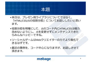 本題	
  
• 本⽇日は、プレゼン⽤用ライブラリについてではなく、
  「HTML/CSS/JSの役割分担」についてお話ししたいと思い
                                12.4.9	

  ます。	
  
• 役割分担を明確にして、JSのコード内にHTML/CSSは極⼒力力
  含めないようにし、JSを変更せずにメンテナンスできた
  らみんなハッピーですね。	
  
• ソーシャルゲームはWebクリエイターの⼒力力でより進化で
  きるはずです。	
  
• 最近の事例を、コード中⼼心になりますが、お話しさせて
  頂きます。	
  

                                      4	
  
 