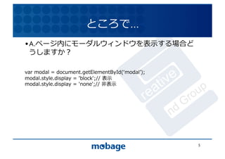 ところで…	
  
• A.ページ内にモーダルウィンドウを表⽰示する場合ど
  うしますか？	
                  12.4.9	




var	
  modal	
  =	
  document.getElementById(ʻ‘modalʼ’);	
  
modal.style.display	
  =	
  'block';//	
  表⽰示	
  
modal.style.display	
  =	
  'none';//	
  ⾮非表⽰示	
  




                                                               5	
  
 