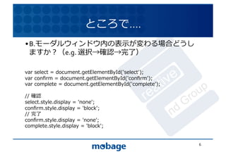 ところで….	
  
• B.モーダルウィンドウ内の表⽰示が変わる場合どうし
  ますか？（e.g.	
  選択→確認→完了）	
   12.4.9	




var	
  select	
  =	
  document.getElementById('select');	
  
var	
  conﬁrm	
  =	
  document.getElementById('conﬁrm');	
  
var	
  complete	
  =	
  document.getElementById('complete');	
  

//	
  確認	
  
select.style.display	
  =	
  'none';	
  
conﬁrm.style.display	
  =	
  'block';	
  
//	
  完了	
  
conﬁrm.style.display	
  =	
  'none';	
  
complete.style.display	
  =	
  'block';	
  


                                                                   6	
  
 