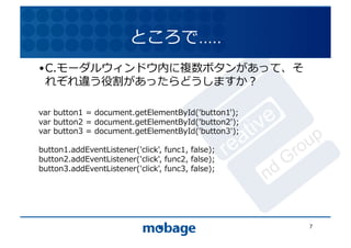 ところで…..	
  
• C.モーダルウィンドウ内に複数ボタンがあって、そ
  れぞれ違う役割があったらどうしますか？	
    12.4.9	




var	
  button1	
  =	
  document.getElementById('button1');	
  
var	
  button2	
  =	
  document.getElementById('button2');	
  
var	
  button3	
  =	
  document.getElementById('button3');	
  

button1.addEventListener('click',	
  func1,	
  false);	
  
button2.addEventListener('click',	
  func2,	
  false);	
  
button3.addEventListener('click',	
  func3,	
  false);	
  




                                                                 7	
  
 