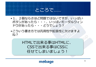 ところで……	
  
• １、２個ならさほど問題ではないですが、いっぱい
  ボタンがあったら・・・、いっぱいモーダルウィン 12.4.9	
  ドウがあったら・・・どうでしょう？	
  
• こういう書き⽅方では汎⽤用性や拡張性に⽋欠けますよ
  ね？	
  

    HTMLで出来る事はHTMLに、	
  
      CSSで出来る事はCSSに	
  
      任せてしまいましょう！	
  

                                8	
  
 