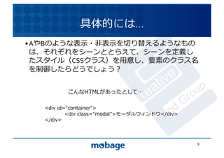 具体的には…	
  
• AやBのような表⽰示・⾮非表⽰示を切り替えるようなもの
  は、それぞれをシーンととらえて、シーンを定義し 12.4.9	
  たスタイル（CSSクラス）を⽤用意し、要素のクラス名
  を制御したらどうでしょう？	
  


            こんなHTMLがあったとして 	
  

   <div	
  id="container">	
  
   	
         <div	
  class= modal >モーダルウィンドウ</div>	
  
   </div>	
  



                                                          9	
  
 