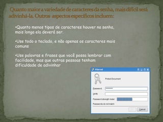 Muitos sistemas também aceitam o uso da barra de espaço em senhas, para que você possa criar uma frase composta de várias palavras (uma "frase secreta"). Uma frase secreta costuma ser mais fácil de lembrar do que uma simples senha, além de ser mais longa e difícil de adivinhar. Quanto maior a variedade de caracteres da senha, mais difícil será adivinhá-la. Outros  aspectos específicos incluem:Quanto menos tipos de caracteres houver na senha, mais longa ela deverá ser.
