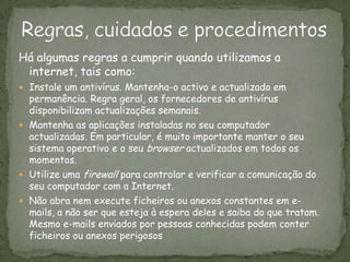 Regras, cuidados e procedimentosHá algumas regras a cumprir quando utilizamos a internet, tais como:Instale um antivírus. Mantenha-o activo e actualizado em permanência. Regra geral, os fornecedores de antivírus disponibilizam actualizações semanais.Mantenha as aplicações instaladas no seu computador actualizadas. Em particular, é muito importante manter o seu sistema operativo e o seu browser actualizados em todos os momentos. Utilize uma firewall para controlar e verificar a comunicação do seu computador com a Internet.Não abra nem execute ficheiros ou anexos constantes em e-mails, a não ser que esteja à espera deles e saiba do que tratam. Mesmo e-mails enviados por pessoas conhecidas podem conter ficheiros ou anexos perigosos