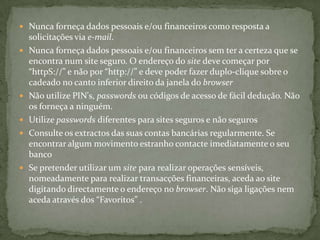 Nunca forneça dados pessoais e/ou financeiros como resposta a solicitações via e-mail.Nunca forneça dados pessoais e/ou financeiros sem ter a certeza que se encontra num site seguro. O endereço do site deve começar por “httpS://” e não por “http://” e deve poder fazer duplo-clique sobre o cadeado no canto inferior direito da janela do browserNão utilize PIN's, passwords ou códigos de acesso de fácil dedução. Não os forneça a ninguém.Utilize passwords diferentes para sites seguros e não segurosConsulte os extractos das suas contas bancárias regularmente. Se encontrar algum movimento estranho contacte imediatamente o seu bancoSe pretender utilizar um site para realizar operações sensíveis, nomeadamente para realizar transacções financeiras, aceda ao site digitando directamente o endereço no browser. Não siga ligações nem aceda através dos “Favoritos” . 