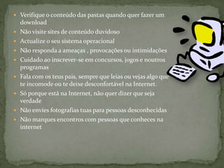 Verifique o conteúdo das pastas quando quer fazer um downloadNão visite sites de conteúdo duvidosoActualize o seu sistema operacionalNão responda a ameaças , provocações ou intimidaçõesCuidado ao inscrever-se em concursos, jogos e noutros programasFala com os teus pais, sempre que leias ou vejas algo que te incomode ou te deixe desconfortável na Internet. Só porque está na Internet, não quer dizer que seja verdadeNão envies fotografias tuas para pessoas desconhecidasNão marques encontros com pessoas que conheces na           internet