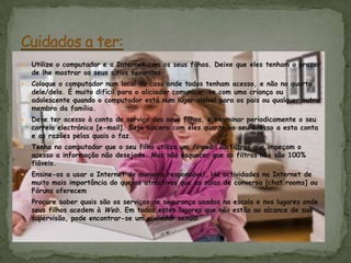 Utilize o computador e a Internet com os seus filhos. Deixe que eles tenham o prazer de lhe mostrar os seus sítios favoritosColoque o computador num local da casa onde todos tenham acesso, e não no quarto dele/dela. É muito difícil para o aliciador comunicar-se com uma criança ou adolescente quando o computador está num lugar visível para os pais ou qualquer outro membro da família. Deve ter acesso à conta de serviço dos seus filhos, e examinar periodicamente o seu correio electrónico [e-mail]. Seja sincero com eles quanto ao seu acesso a esta conta e as razões pelas quais o faz. Tenha no computador que o seu filho utiliza um firewall ou filtros que impeçam o acesso a informação não desejada. Mas não esquecer que os filtros não são 100% fiáveis. Ensine-os a usar a Internet de maneira responsável. Há actividades na Internet de muito mais importância do que os atractivos que as salas de conversa [chat rooms] ou Fóruns oferecemProcure saber quais são os serviços de segurança usados na escola e nos lugares onde seus filhos acedem à Web. Em todos estes lugares que não estão ao alcance de sua supervisão, pode encontrar-se um aliciador sexualCuidados a ter: