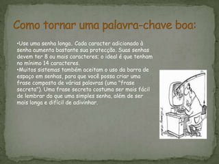 Como tornar uma palavra-chave boa:Use uma senha longa. Cada caracter adicionado à senha aumenta bastante sua protecção. Suas senhas devem ter 8 ou mais caracteres; o ideal é que tenham no mínimo 14 caracteres.