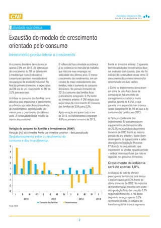 Ano 29, n. 02, abril/junho de 2013
2
Exaustão do modelo de crescimento
orientado pelo consumo
A economia brasileira deverá crescer
apenas 2,0% em 2013. As estimativas
de crescimento do PIB se deterioram
à medida que novos indicadores
conjunturais apontam morosidade na
recuperação da atividade industrial. No
final do primeiro trimestre, a expectativa
da CNI era de um crescimento do PIB de
3,2% para este ano.
A ênfase no consumo das famílias como
alavanca para impulsionar o crescimento
econômico, por estar desacompanhado
de investimentos, contribui cada vez
menos para o crescimento dos últimos
anos. A continuidade desse modelo se
mostra insustentável.
atividade econômica
O reflexo da fraca atividade econômica
já se evidencia no mercado de trabalho,
que não cria mais empregos na
velocidade dos últimos anos. O menor
crescimento dos rendimentos, em um
cenário de maior endividamento das
famílias, inibe o aumento do consumo
doméstico. No primeiro trimestre de
2013 o consumo das famílias ficou
praticamente estagnado: 0,1% frente
ao trimestre anterior. A CNI reduziu sua
expectativa de crescimento do consumo
das famílias de 3,5% para 2,3%.
Após retração em quase todo o ano
de 2012, os investimentos cresceram
4,6% no primeiro trimestre de 2013,
frente ao trimestre anterior. O aparente
bom resultado dos investimentos deve
ser analisado com cautela, pois não há
indícios de continuidade desse ritmo. O
crescimento do primeiro trimestre foi
determinado por duas razões:
i) Como os investimentos cresceram
em cima de uma fraca base de
comparação, há um efeito de
carregamento estatístico muito
positivo (acima de 4,0%), o que
garante uma expansão mais intensa
desse componente do PIB do que o do
consumo das famílias em 2013.
ii) Parte preponderante dos
investimentos foi concentrada em
equipamentos de transporte (alta
de 25,2% no acumulado do primeiro
trimestre de 2013 frente ao mesmo
período do ano anterior), dado o bom
desempenho da agropecuária e pelas
alterações na legislação Proconve
P7 (Euro 5) no ano passado, que
impactaram as vendas naquele período
– ambos fatores pontuais que não se
repetirão nos próximos trimestres.
Crescimento da indústria
será de apenas 1,0%
A situação do lado da oferta é
preocupante. A indústria total iniciou
o ano em queda de 0,3% frente ao
último trimestre de 2012. Na indústria
de transformação, mesmo com o fato
de a produção física ter crescido 1,7%
no primeiro trimestre, o PIB desse
segmento avançou apenas 0,3%
no mesmo período. A indústria de
transformação foi o único segmento
Investimento precisa liderar o crescimento
-3
-2
-1
0
1
2
3
4
5
I II III IV I II III IV I II III IV I
2010 2011 2012 2013
Consumo das famílias Investimentos
Variação do consumo das famílias e investimentos (FBKF)
Variação (%) do trimestre frente ao trimestre anterior – dessazonalizado
Desbalanceamento entre o crescimento do
consumo e dos investimentos
Fonte: IBGE
 