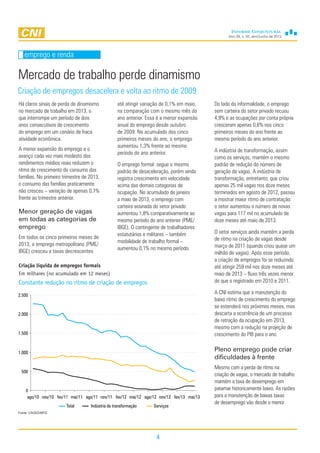 Ano 29, n. 02, abril/junho de 2013
4
emprego e renda
Mercado de trabalho perde dinamismo
Criação de empregos desacelera e volta ao ritmo de 2009
emprego e renda
Do lado da informalidade, o emprego
sem carteira do setor privado recuou
4,9% e as ocupações por conta própria
cresceram apenas 0,6% nos cinco
primeiros meses do ano frente ao
mesmo período do ano anterior.
A indústria de transformação, assim
como os serviços, mantém o mesmo
padrão de redução do número de
geração de vagas. A indústria de
transformação, entretanto, que criou
apenas 25 mil vagas nos doze meses
terminados em agosto de 2012, passou
a mostrar maior ritmo de contratação:
o setor aumentou o número de novas
vagas para 117 mil no acumulado de
doze meses até maio de 2013.
O setor serviços ainda mantém a perda
de ritmo na criação de vagas desde
março de 2011 (quando criou quase um
milhão de vagas). Após esse período,
a criação de empregos foi se reduzindo
até atingir 259 mil nos doze meses até
maio de 2013 – fluxo três vezes menor
do que o registrado em 2010 e 2011.
A CNI estima que a manutenção do
baixo ritmo de crescimento do emprego
se estenderá nos próximos meses, mas
descarta a ocorrência de um processo
de retração da ocupação em 2013,
mesmo com a redução na projeção de
crescimento do PIB para o ano.
Pleno emprego pode criar
dificuldades à frente
Mesmo com a perda de ritmo na
criação de vagas, o mercado de trabalho
mantém a taxa de desemprego em
patamar historicamente baixo. As razões
para a manutenção de baixas taxas
de desemprego vão desde o menor
Fonte: CAGED/MTE
Há claros sinais de perda de dinamismo
no mercado de trabalho em 2013, o
que interrompe um período de dois
anos consecutivos de crescimento
do emprego em um cenário de fraca
atividade econômica.
A menor expansão do emprego e o
avanço cada vez mais modesto dos
rendimentos médios reais reduzem o
ritmo de crescimento do consumo das
famílias. No primeiro trimestre de 2013,
o consumo das famílias praticamente
não cresceu – variação de apenas 0,1%
frente ao trimestre anterior.
Menor geração de vagas
em todas as categorias de
emprego
Em todos os cinco primeiros meses de
2013, o emprego metropolitano (PME/
IBGE) cresceu a taxas decrescentes
até atingir variação de 0,1% em maio,
na comparação com o mesmo mês do
ano anterior. Essa é a menor expansão
anual do emprego desde outubro
de 2009. No acumulado dos cinco
primeiros meses do ano, o emprego
aumentou 1,3% frente ao mesmo
período do ano anterior.
O emprego formal segue o mesmo
padrão de desaceleração, porém ainda
registra crescimento em velocidade
acima das demais categorias de
ocupação. No acumulado de janeiro
a maio de 2013, o emprego com
carteira assinada do setor privado
aumentou 1,8% comparativamente ao
mesmo período do ano anterior (PME/
IBGE). O contingente de trabalhadores
estatutários e militares – também
modalidade de trabalho formal –
aumentou 0,1% no mesmo período.
Criação líquida de empregos formais
Em milhares (no acumulado em 12 meses)
Constante redução no ritmo de criação de empregos
0
500
1.000
1.500
2.000
2.500
ago/10 nov/10 fev/11 mai/11 ago/11 nov/11 fev/12 mai/12 ago/12 nov/12 fev/13 mai/13
Total Indústria de transformação Serviços
 