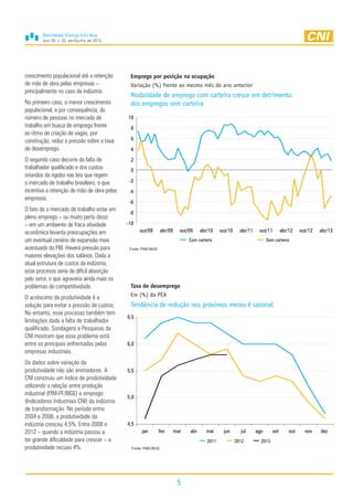 Ano 29, n. 02, abril/junho de 2013
5
crescimento populacional até a retenção
de mão de obra pelas empresas –
principalmente no caso da indústria.
No primeiro caso, o menor crescimento
populacional, e por consequência, do
número de pessoas no mercado de
trabalho em busca de emprego frente
ao ritmo de criação de vagas, por
construção, reduz a pressão sobre a taxa
de desemprego.
O segundo caso decorre da falta de
trabalhador qualificado e dos custos
oriundos da rigidez nas leis que regem
o mercado de trabalho brasileiro, o que
incentiva a retenção de mão de obra pelas
empresas.
O fato de o mercado de trabalho estar em
pleno emprego – ou muito perto disso
– em um ambiente de fraca atividade
econômica levanta preocupações em
um eventual cenário de expansão mais
acentuada do PIB. Haverá pressão para
maiores elevações dos salários. Dada a
atual estrutura de custos da indústria,
esse processo seria de difícil absorção
pelo setor, o que agravaria ainda mais os
problemas de competitividade.
O acréscimo da produtividade é a
solução para evitar a pressão de custos.
No entanto, esse processo também tem
limitações dada a falta de trabalhador
qualificado. Sondagens e Pesquisas da
CNI mostram que esse problema está
entre os principais enfrentados pelas
empresas industriais.
Os dados sobre variação da
produtividade não são animadores. A
CNI construiu um índice de produtividade
utilizando a relação entre produção
industrial (PIM-PF/IBGE) e emprego
(Indicadores Industriais CNI) da indústria
de transformação. No período entre
2004 e 2008, a produtividade da
indústria cresceu 4,5%. Entre 2008 e
2012 – quando a indústria passou a
ter grande dificuldade para crescer – a
produtividade recuou 4%.
Taxa de desemprego
Em (%) da PEA
Tendência de redução nos próximos meses é sazonal
Fonte: PME/IBGE
4,5
5,0
5,5
6,0
6,5
jan fev mar abr mai jun jul ago set out nov dez
2011 2012 2013
-10
-8
-6
-4
-2
0
2
4
6
8
10
out/08 abr/09 out/09 abr/10 out/10 abr/11 out/11 abr/12 out/12 abr/13
Com carteira Sem carteira
Emprego por posição na ocupação
Variação (%) frente ao mesmo mês do ano anterior
Modalidade de emprego com carteira cresce em detrimento
dos empregos sem carteira
Fonte: PME/IBGE
 