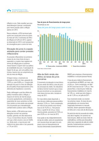 Ano 29, n. 02, abril/junho de 2013
7
inflação no ano. Cabe ressaltar que essa
desaceleração é pontual, contribuindo
para menor pressão sobre a inflação
apenas em 2013.
Nesse ambiente, o IPCA terminará pelo
quarto ano consecutivo acima do centro
da meta de 4,5%. A estimativa da CNI é
de inflação em 6,0% em 2013, superior
ao observado em 2012 e sem perspectiva
de convergência para o centro da meta.
Elevação de juros é a opção
adotada para conter pressão
inflacionária
As pressões inflacionárias nos primeiros
meses do ano (mais fortes do que o
esperado) e o cenário mais negativo em
termos de inflação para os próximos
meses fizeram o Copom rever sua política
de estabilidade dos juros. A percepção do
Copom foi de que, sem uma política mais
incisiva, haveria risco ao cumprimento do
teto da meta de inflação.
O Copom iniciou o movimento de
elevação na Selic em maio, passando de
7,25% a.a. para 8,00% a.a.. A opção pela
elevação nos juros é o ônus da utilização
de uma política fiscal expansionista como
alternativa de impulsionar a economia.
Dada a defasagem usual dos efeitos da
política monetária sobre a inflação, o
impacto em termos de nível de preços
irá ocorrer gradualmente, estimulando a
expectativa de novos aumentos na Selic.
Esse cenário se torna ainda mais provável
à luz da pressão que a desvalorização
cambial tende a praticar sobre a inflação.
Nesse sentido, a CNI estima que novas
elevações ocorram nas próximas
reuniões, gerando uma alta adicional de
1,5 p.p. na taxa básica de juros, fazendo
com que a Selic encerre o ano em 9,50%
a.a. Ainda assim, a taxa de juros real
média do ano deve voltar a cair, passando
a 1,7% em 2013.
Alta da Selic ainda não
afetou as taxas de juros
bancárias
O movimento de elevação na taxa básica
de juros ainda não afetou a taxa de juros
da concessão de crédito. Os indicadores
do Banco Central mostram que as taxas
de juros encontram-se nos patamares
mais baixos da nova série, iniciada em
março de 2011.
Em maio (último dado disponível), a
taxa de juros média para pessoa jurídica
alcançou 13,5% a.a.. Como comparação,
em maio do ano anterior essa mesma
taxa era de 16,2% a.a.. Para pessoa
física, a queda foi de 3,6 p.p. nesse
mesmo período, passando de 27,6% a.a.
para 24,0% a.a. em maio de 2013.
Essa queda se deu independentemente
do tipo de crédito, tanto em empréstimos
com recursos livres (em geral, de curto
prazo) como em financiamentos de
recursos direcionados (essencialmente
BNDES para empresas e financiamentos
imobiliários e rural para pessoas físicas).
A taxa de juros média do financiamento
ao investimento do BNDES, em maio, caiu
a 6,4% a.a.. Como comparação, em abril
de 2012 essa taxa era de 11,3% a.a.. Para
pessoa física, a taxa de juros média dos
financiamentos imobiliários em maio foi
de 7,8% a.a., sendo que esta chegou a
ser de 11,0% a.a. em julho de 2011.
Esse movimento tende a se reverter
nos próximos meses. As taxas de juros,
principalmente com recursos livres
(negociados livremente no mercado
bancário), devem apresentar elevação,
em linha com o novo ciclo de alta de juros.
Do ponto de vista da concessão de crédito,
essa alta é negativa. Um aumento nas
taxas de juros, aliado aos atuais níveis de
inadimplência, contribui para desacelerar
ainda mais a expansão do saldo de crédito
bancário, fundamental para sustentar o
financiamento do consumo.
Taxa de juros de financiamentos de longo prazo
Percentual ao ano
Taxas de juros de longo prazo caem no ano
Fonte: Banco Central do Brasil
0
2
4
6
8
10
12
mar
2011
mai jul set nov jan
2012
mar mai jul set nov jan
2013
mar mai
Pessoa jurídica - Investimento (BNDES) Pessoa física (imobiliário)
 