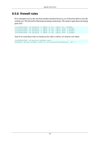 apache web server
94
8.5.8. firewall rules
If we attempt to access the site from another machine however, we will not be able to view the
website yet. The firewall is blocking incoming connections. We need to open these incoming
ports first
[root@CentOS65 ~]# iptables -I INPUT -p tcp --dport 80 -j ACCEPT
[root@CentOS65 ~]# iptables -I INPUT -p tcp --dport 7000 -j ACCEPT
[root@CentOS65 ~]# iptables -I INPUT -p tcp --dport 8000 -j ACCEPT
[root@CentOS65 ~]# iptables -I INPUT -p tcp --dport 9000 -j ACCEPT
And if we want these rules to remain active after a reboot, we need to save them
[root@CentOS65 ~]# service iptables save
iptables: Saving firewall rules to /etc/sysconfig/iptables:[ OK ]
 