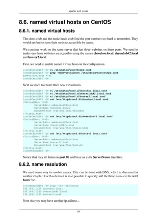 apache web server
95
8.6. named virtual hosts on CentOS
8.6.1. named virtual hosts
The chess club and the model train club find the port numbers too hard to remember. They
would prefere to have their website accessible by name.
We continue work on the same server that has three websites on three ports. We need to
make sure those websites are accesible using the names choochoo.local, chessclub42.local
and hunter2.local.
First, we need to enable named virtual hosts in the configuration
[root@CentOS65 ~]# vi /etc/httpd/conf/httpd.conf
[root@CentOS65 ~]# grep ^NameVirtualHost /etc/httpd/conf/httpd.conf
NameVirtualHost *:80
[root@CentOS65 ~]#
Next we need to create three new virtualhosts.
[root@CentOS65 ~]# vi /etc/httpd/conf.d/choochoo.local.conf
[root@CentOS65 ~]# vi /etc/httpd/conf.d/chessclub42.local.conf
[root@CentOS65 ~]# vi /etc/httpd/conf.d/hunter2.local.conf
[root@CentOS65 ~]# cat /etc/httpd/conf.d/choochoo.local.conf
<VirtualHost *:80>
ServerAdmin webmaster@localhost
ServerName choochoo.local
DocumentRoot /var/www/html/choochoo
</VirtualHost>
[root@CentOS65 ~]# cat /etc/httpd/conf.d/chessclub42.local.conf
<VirtualHost *:80>
ServerAdmin webmaster@localhost
ServerName chessclub42.local
DocumentRoot /var/www/html/chessclub42
</VirtualHost>
[root@CentOS65 ~]# cat /etc/httpd/conf.d/hunter2.local.conf
<VirtualHost *:80>
ServerAdmin webmaster@localhost
ServerName hunter2.local
DocumentRoot /var/www/html/hunter2
</VirtualHost>
[root@CentOS65 ~]#
Notice that they all listen on port 80 and have an extra ServerName directive.
8.6.2. name resolution
We need some way to resolve names. This can be done with DNS, which is discussed in
another chapter. For this demo it is also possible to quickly add the three names to the /etc/
hosts file.
[root@CentOS65 ~]# grep ^192 /etc/hosts
192.168.1.225 choochoo.local
192.168.1.225 chessclub42.local
192.168.1.225 hunter2.local
Note that you may have another ip address...
 