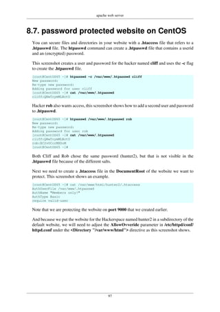 apache web server
97
8.7. password protected website on CentOS
You can secure files and directories in your website with a .htaccess file that refers to a
.htpasswd file. The htpasswd command can create a .htpasswd file that contains a userid
and an (encrypted) password.
This screenshot creates a user and password for the hacker named cliff and uses the -c flag
to create the .htpasswd file.
[root@CentOS65 ~]# htpasswd -c /var/www/.htpasswd cliff
New password:
Re-type new password:
Adding password for user cliff
[root@CentOS65 ~]# cat /var/www/.htpasswd
cliff:QNwTrymMLBctU
Hacker rob also wants access, this screenshot shows how to add a second user and password
to .htpasswd.
[root@CentOS65 ~]# htpasswd /var/www/.htpasswd rob
New password:
Re-type new password:
Adding password for user rob
[root@CentOS65 ~]# cat /var/www/.htpasswd
cliff:QNwTrymMLBctU
rob:EC2vOCcrMXDoM
[root@CentOS65 ~]#
Both Cliff and Rob chose the same password (hunter2), but that is not visible in the
.htpasswd file because of the different salts.
Next we need to create a .htaccess file in the DocumentRoot of the website we want to
protect. This screenshot shows an example.
[root@CentOS65 ~]# cat /var/www/html/hunter2/.htaccess
AuthUserFile /var/www/.htpasswd
AuthName "Members only!"
AuthType Basic
require valid-user
Note that we are protecting the website on port 9000 that we created earlier.
And because we put the website for the Hackerspace named hunter2 in a subdirectory of the
default website, we will need to adjust the AllowOvveride parameter in /etc/httpd/conf/
httpd.conf under the <Directory "/var/www/html"> directive as this screenshot shows.
 