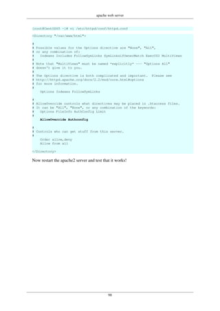 apache web server
98
[root@CentOS65 ~]# vi /etc/httpd/conf/httpd.conf
<Directory "/var/www/html">
#
# Possible values for the Options directive are "None", "All",
# or any combination of:
# Indexes Includes FollowSymLinks SymLinksifOwnerMatch ExecCGI MultiViews
#
# Note that "MultiViews" must be named *explicitly* --- "Options All"
# doesn't give it to you.
#
# The Options directive is both complicated and important. Please see
# http://httpd.apache.org/docs/2.2/mod/core.html#options
# for more information.
#
Options Indexes FollowSymLinks
#
# AllowOverride controls what directives may be placed in .htaccess files.
# It can be "All", "None", or any combination of the keywords:
# Options FileInfo AuthConfig Limit
#
AllowOverride Authconfig
#
# Controls who can get stuff from this server.
#
Order allow,deny
Allow from all
</Directory>
Now restart the apache2 server and test that it works!
 