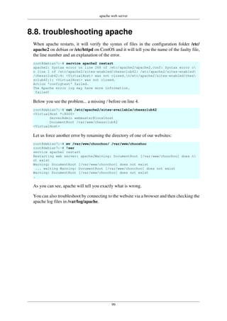 apache web server
99
8.8. troubleshooting apache
When apache restarts, it will verify the syntax of files in the configuration folder /etc/
apache2 on debian or /etc/httpd on CentOS and it will tell you the name of the faulty file,
the line number and an explanation of the error.
root@debian7:~# service apache2 restart
apache2: Syntax error on line 268 of /etc/apache2/apache2.conf: Syntax error o
n line 1 of /etc/apache2/sites-enabled/chessclub42: /etc/apache2/sites-enabled
/chessclub42:4: <VirtualHost> was not closed.n/etc/apache2/sites-enabled/ches
sclub42:1: <VirtualHost> was not closed.
Action 'configtest' failed.
The Apache error log may have more information.
failed!
Below you see the problem... a missing / before on line 4.
root@debian7:~# cat /etc/apache2/sites-available/chessclub42
<VirtualHost *:8000>
ServerAdmin webmaster@localhost
DocumentRoot /var/www/chessclub42
<VirtualHost>
Let us force another error by renaming the directory of one of our websites:
root@debian7:~# mv /var/www/choochoo/ /var/www/chooshoo
root@debian7:~# !ser
service apache2 restart
Restarting web server: apache2Warning: DocumentRoot [/var/www/choochoo] does n
ot exist
Warning: DocumentRoot [/var/www/choochoo] does not exist
... waiting Warning: DocumentRoot [/var/www/choochoo] does not exist
Warning: DocumentRoot [/var/www/choochoo] does not exist
.
As you can see, apache will tell you exactly what is wrong.
You can also troubleshoot by connecting to the website via a browser and then checking the
apache log files in /var/log/apache.
 