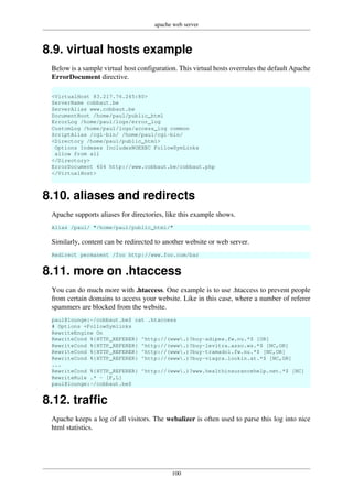 apache web server
100
8.9. virtual hosts example
Below is a sample virtual host configuration. This virtual hosts overrules the default Apache
ErrorDocument directive.
<VirtualHost 83.217.76.245:80>
ServerName cobbaut.be
ServerAlias www.cobbaut.be
DocumentRoot /home/paul/public_html
ErrorLog /home/paul/logs/error_log
CustomLog /home/paul/logs/access_log common
ScriptAlias /cgi-bin/ /home/paul/cgi-bin/
<Directory /home/paul/public_html>
Options Indexes IncludesNOEXEC FollowSymLinks
allow from all
</Directory>
ErrorDocument 404 http://www.cobbaut.be/cobbaut.php
</VirtualHost>
8.10. aliases and redirects
Apache supports aliases for directories, like this example shows.
Alias /paul/ "/home/paul/public_html/"
Similarly, content can be redirected to another website or web server.
Redirect permanent /foo http://www.foo.com/bar
8.11. more on .htaccess
You can do much more with .htaccess. One example is to use .htaccess to prevent people
from certain domains to access your website. Like in this case, where a number of referer
spammers are blocked from the website.
paul@lounge:~/cobbaut.be$ cat .htaccess
# Options +FollowSymlinks
RewriteEngine On
RewriteCond %{HTTP_REFERER} ^http://(www.)?buy-adipex.fw.nu.*$ [OR]
RewriteCond %{HTTP_REFERER} ^http://(www.)?buy-levitra.asso.ws.*$ [NC,OR]
RewriteCond %{HTTP_REFERER} ^http://(www.)?buy-tramadol.fw.nu.*$ [NC,OR]
RewriteCond %{HTTP_REFERER} ^http://(www.)?buy-viagra.lookin.at.*$ [NC,OR]
...
RewriteCond %{HTTP_REFERER} ^http://(www.)?www.healthinsurancehelp.net.*$ [NC]
RewriteRule .* - [F,L]
paul@lounge:~/cobbaut.be$
8.12. traffic
Apache keeps a log of all visitors. The webalizer is often used to parse this log into nice
html statistics.
 