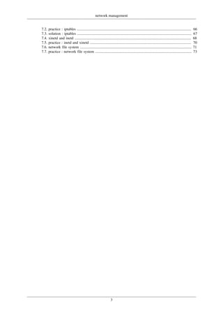 network management
3
7.2. practice : iptables .......................................................................................................................... 66
7.3. solution : iptables .......................................................................................................................... 67
7.4. xinetd and inetd ............................................................................................................................ 68
7.5. practice : inetd and xinetd ............................................................................................................ 70
7.6. network file system ....................................................................................................................... 71
7.7. practice : network file system ....................................................................................................... 73
 