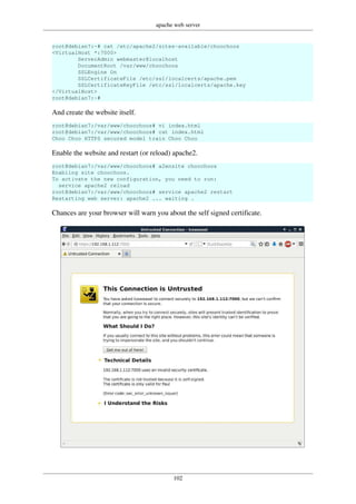 apache web server
102
root@debian7:~# cat /etc/apache2/sites-available/choochoos
<VirtualHost *:7000>
ServerAdmin webmaster@localhost
DocumentRoot /var/www/choochoos
SSLEngine On
SSLCertificateFile /etc/ssl/localcerts/apache.pem
SSLCertificateKeyFile /etc/ssl/localcerts/apache.key
</VirtualHost>
root@debian7:~#
And create the website itself.
root@debian7:/var/www/choochoos# vi index.html
root@debian7:/var/www/choochoos# cat index.html
Choo Choo HTTPS secured model train Choo Choo
Enable the website and restart (or reload) apache2.
root@debian7:/var/www/choochoos# a2ensite choochoos
Enabling site choochoos.
To activate the new configuration, you need to run:
service apache2 reload
root@debian7:/var/www/choochoos# service apache2 restart
Restarting web server: apache2 ... waiting .
Chances are your browser will warn you about the self signed certificate.
 