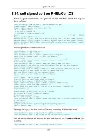apache web server
103
8.14. self signed cert on RHEL/CentOS
Below is a quick way to create a self signed cert for https on RHEL/CentOS. You may need
these packages:
[root@paulserver ~]# yum install httpd openssl mod_ssl
Loaded plugins: fastestmirror
Loading mirror speeds from cached hostfile
* base: ftp.belnet.be
* extras: ftp.belnet.be
* updates: mirrors.vooservers.com
base | 3.7 kB 00:00
Setting up Install Process
Package httpd-2.2.15-31.el6.centos.x86_64 already installed and latest version
Package openssl-1.0.1e-16.el6_5.15.x86_64 already installed and latest version
Package 1:mod_ssl-2.2.15-31.el6.centos.x86_64 already ins... and latest version
Nothing to do
We use openssl to create the certificate.
[root@paulserver ~]# mkdir certs
[root@paulserver ~]# cd certs
[root@paulserver certs]# openssl genrsa -out ca.key 2048
Generating RSA private key, 2048 bit long modulus
.........+++
.........................................................+++
e is 65537 (0x10001)
[root@paulserver certs]# openssl req -new -key ca.key -out ca.csr
You are about to be asked to enter information that will be incorporated
into your certificate request.
What you are about to enter is what is called a Distinguished Name or a DN.
There are quite a few fields but you can leave some blank
For some fields there will be a default value,
If you enter '.', the field will be left blank.
-----
Country Name (2 letter code) [XX]:BE
State or Province Name (full name) []:antwerp
Locality Name (eg, city) [Default City]:antwerp
Organization Name (eg, company) [Default Company Ltd]:antwerp
Organizational Unit Name (eg, section) []:
Common Name (eg, your name or your server's hostname) []:paulserver
Email Address []:
Please enter the following 'extra' attributes
to be sent with your certificate request
A challenge password []:
An optional company name []:
[root@paulserver certs]# openssl x509 -req -days 365 -in ca.csr -signkey ca.ke
y -out ca.crt
Signature ok
subject=/C=BE/ST=antwerp/L=antwerp/O=antwerp/CN=paulserver
Getting Private key
We copy the keys to the right location (You may be missing SELinux info here).
[root@paulserver certs]# cp ca.crt /etc/pki/tls/certs/
[root@paulserver certs]# cp ca.key ca.csr /etc/pki/tls/private/
We add the location of our keys to this file, and also add the NameVirtualHost *:443
directive.
[root@paulserver certs]# vi /etc/httpd/conf.d/ssl.conf
 