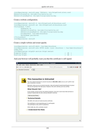 apache web server
104
[root@paulserver certs]# grep ^SSLCerti /etc/httpd/conf.d/ssl.conf
SSLCertificateFile /etc/pki/tls/certs/ca.crt
SSLCertificateKeyFile /etc/pki/tls/private/ca.key
Create a website configuration.
[root@paulserver certs]# vi /etc/httpd/conf.d/choochoos.conf
[root@paulserver certs]# cat /etc/httpd/conf.d/choochoos.conf
<VirtualHost *:443>
SSLEngine on
SSLCertificateFile /etc/pki/tls/certs/ca.crt
SSLCertificateKeyFile /etc/pki/tls/private/ca.key
DocumentRoot /var/www/choochoos
ServerName paulserver
</VirtualHost>
[root@paulserver certs]#
Create a simple website and restart apache.
[root@paulserver certs]# mkdir /var/www/choochoos
[root@paulserver certs]# echo HTTPS model train choochoos > /var/www/choochoos/
index.html
[root@paulserver httpd]# service httpd restart
Stopping httpd: [ OK ]
Starting httpd: [ OK ]
And your browser will probably warn you that this certificate is self signed.
 