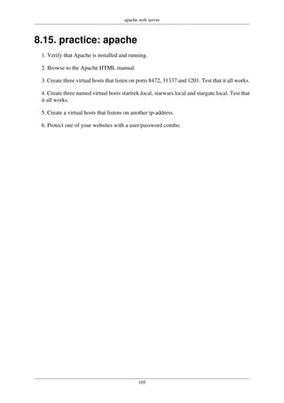 apache web server
105
8.15. practice: apache
1. Verify that Apache is installed and running.
2. Browse to the Apache HTML manual.
3. Create three virtual hosts that listen on ports 8472, 31337 and 1201. Test that it all works.
4. Create three named virtual hosts startrek.local, starwars.local and stargate.local. Test that
it all works.
5. Create a virtual hosts that listens on another ip-address.
6. Protect one of your websites with a user/password combo.
 