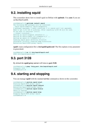 introduction to squid
107
9.2. installing squid
This screenshot shows how to install squid on Debian with aptitude. Use yum if you are
on Red Hat/CentOS.
root@debian7:~# aptitude install squid
The following NEW packages will be installed:
squid squid-common{a} squid-langpack{a}
0 packages upgraded, 3 newly installed, 0 to remove and 0 not upgraded.
Need to get 1,513 kB of archives. After unpacking 4,540 kB will be used.
Do you want to continue? [Y/n/?]
...output truncated...
Setting up squid-langpack (20120616-1) ...
Setting up squid-common (2.7.STABLE9-4.1) ...
Setting up squid (2.7.STABLE9-4.1) ...
Creating squid spool directory structure
2014/08/01 15:19:31| Creating Swap Directories
Restarting Squid HTTP proxy: squid.
squid's main configuration file is /etc/squid/squid.conf. The file explains every parameter
in great detail.
root@debian7:~# wc -l /etc/squid/squid.conf
4948 /etc/squid/squid.conf
9.3. port 3128
By default the squid proxy server will lsiten to port 3128.
root@debian7:~# grep ^http_port /etc/squid/squid.conf
http_port 3128
root@debian7:~#
9.4. starting and stopping
You can manage squid with the standard service command as shown in this screenshot.
root@debian7:~# service squid start
Starting Squid HTTP proxy: squid.
root@debian7:~# service squid restart
Restarting Squid HTTP proxy: squid.
root@debian7:~# service squid status
squid is running.
root@debian7:~# service squid stop
Stopping Squid HTTP proxy: squid.
root@debian7:~#
 