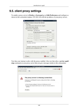 introduction to squid
108
9.5. client proxy settings
To enable a proxy server in Firefox or Iceweasel go to Edit Preferences and configure as
shown in this screenshot (replace 192.168.1.60 with the ip address of your proxy server).
Test that your internet works with the proxy enabled. Also test that after a service squid
stop command on your proxy server that you get a message similar to this schreenshot.
 