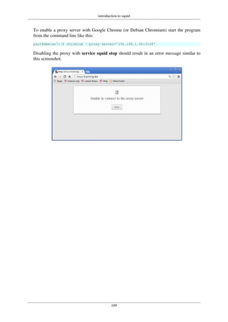 introduction to squid
109
To enable a proxy server with Google Chrome (or Debian Chromium) start the program
from the command line like this:
paul@debian7:~$ chromium --proxy-server='192.168.1.60:3128'
Disabling the proxy with service squid stop should result in an error message similar to
this screenshot.
 