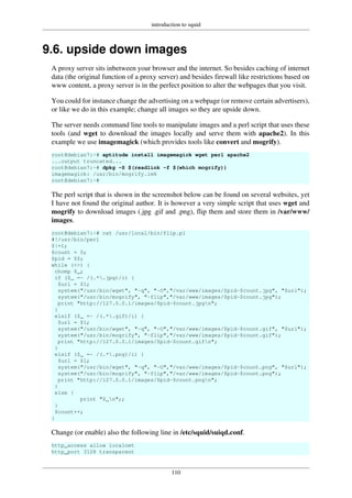 introduction to squid
110
9.6. upside down images
A proxy server sits inbetween your browser and the internet. So besides caching of internet
data (the original function of a proxy server) and besides firewall like restrictions based on
www content, a proxy server is in the perfect position to alter the webpages that you visit.
You could for instance change the advertising on a webpage (or remove certain advertisers),
or like we do in this example; change all images so they are upside down.
The server needs command line tools to manipulate images and a perl script that uses these
tools (and wget to download the images locally and serve them with apache2). In this
example we use imagemagick (which provides tools like convert and mogrify).
root@debian7:~# aptitude install imagemagick wget perl apache2
...output truncated...
root@debian7:~# dpkg -S $(readlink -f $(which mogrify))
imagemagick: /usr/bin/mogrify.im6
root@debian7:~#
The perl script that is shown in the screenshot below can be found on several websites, yet
I have not found the original author. It is however a very simple script that uses wget and
mogrify to download images (.jpg .gif and .png), flip them and store them in /var/www/
images.
root@debian7:~# cat /usr/local/bin/flip.pl
#!/usr/bin/perl
$|=1;
$count = 0;
$pid = $$;
while (<>) {
chomp $_;
if ($_ =~ /(.*.jpg)/i) {
$url = $1;
system("/usr/bin/wget", "-q", "-O","/var/www/images/$pid-$count.jpg", "$url");
system("/usr/bin/mogrify", "-flip","/var/www/images/$pid-$count.jpg");
print "http://127.0.0.1/images/$pid-$count.jpgn";
}
elsif ($_ =~ /(.*.gif)/i) {
$url = $1;
system("/usr/bin/wget", "-q", "-O","/var/www/images/$pid-$count.gif", "$url");
system("/usr/bin/mogrify", "-flip","/var/www/images/$pid-$count.gif");
print "http://127.0.0.1/images/$pid-$count.gifn";
}
elsif ($_ =~ /(.*.png)/i) {
$url = $1;
system("/usr/bin/wget", "-q", "-O","/var/www/images/$pid-$count.png", "$url");
system("/usr/bin/mogrify", "-flip","/var/www/images/$pid-$count.png");
print "http://127.0.0.1/images/$pid-$count.pngn";
}
else {
print "$_n";;
}
$count++;
}
Change (or enable) also the following line in /etc/squid/suiqd.conf.
http_access allow localnet
http_port 3128 transparent
 
