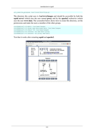 introduction to squid
111
url_rwwrite_program /usr/local/bin/flip.pl
The directory this script uses is /var/www/images and should be accessible by both the
squid server (which uses the user named proxy and by the apache2 webserver (which
uses the user www-data. The screenshot below shows how to create this directory, set the
permissions and make the users a member of the other groups.
root@debian7:~# mkdir /var/www/images
root@debian7:~# chown www-data:www-data /var/www/images
root@debian7:~# chmod 755 /var/www/images
root@debian7:~# usermod -aG www-data proxy
root@debian7:~# usermod -aG proxy www-data
Test that it works after restarting squid and apache2.
 