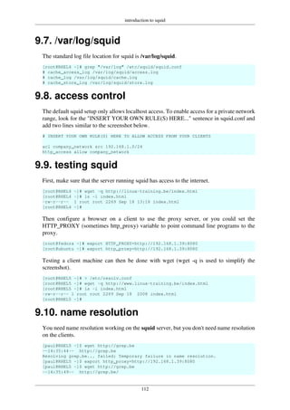 introduction to squid
112
9.7. /var/log/squid
The standard log file location for squid is /var/log/squid.
[root@RHEL4 ~]# grep "/var/log" /etc/squid/squid.conf
# cache_access_log /var/log/squid/access.log
# cache_log /var/log/squid/cache.log
# cache_store_log /var/log/squid/store.log
9.8. access control
The default squid setup only allows localhost access. To enable access for a private network
range, look for the "INSERT YOUR OWN RULE(S) HERE..." sentence in squid.conf and
add two lines similar to the screenshot below.
# INSERT YOUR OWN RULE(S) HERE TO ALLOW ACCESS FROM YOUR CLIENTS
acl company_network src 192.168.1.0/24
http_access allow company_network
9.9. testing squid
First, make sure that the server running squid has access to the internet.
[root@RHEL4 ~]# wget -q http://linux-training.be/index.html
[root@RHEL4 ~]# ls -l index.html
-rw-r--r-- 1 root root 2269 Sep 18 13:18 index.html
[root@RHEL4 ~]#
Then configure a browser on a client to use the proxy server, or you could set the
HTTP_PROXY (sometimes http_proxy) variable to point command line programs to the
proxy.
[root@fedora ~]# export HTTP_PROXY=http://192.168.1.39:8080
[root@ubuntu ~]# export http_proxy=http://192.168.1.39:8080
Testing a client machine can then be done with wget (wget -q is used to simplify the
screenshot).
[root@RHEL5 ~]# > /etc/resolv.conf
[root@RHEL5 ~]# wget -q http://www.linux-training.be/index.html
[root@RHEL5 ~]# ls -l index.html
-rw-r--r-- 1 root root 2269 Sep 18 2008 index.html
[root@RHEL5 ~]#
9.10. name resolution
You need name resolution working on the squid server, but you don't need name resolution
on the clients.
[paul@RHEL5 ~]$ wget http://grep.be
--14:35:44-- http://grep.be
Resolving grep.be... failed: Temporary failure in name resolution.
[paul@RHEL5 ~]$ export http_proxy=http://192.168.1.39:8080
[paul@RHEL5 ~]$ wget http://grep.be
--14:35:49-- http://grep.be/
 