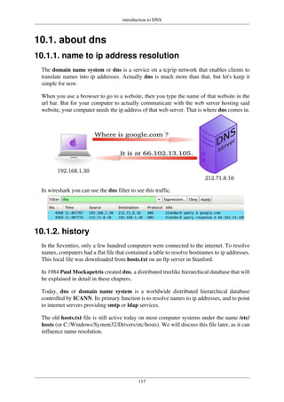 introduction to DNS
117
10.1. about dns
10.1.1. name to ip address resolution
The domain name system or dns is a service on a tcp/ip network that enables clients to
translate names into ip addresses. Actually dns is much more than that, but let's keep it
simple for now.
When you use a browser to go to a website, then you type the name of that website in the
url bar. But for your computer to actually communicate with the web server hosting said
website, your computer needs the ip address of that web server. That is where dns comes in.
In wireshark you can use the dns filter to see this traffic.
10.1.2. history
In the Seventies, only a few hundred computers were connected to the internet. To resolve
names, computers had a flat file that contained a table to resolve hostnames to ip addresses.
This local file was downloaded from hosts.txt on an ftp server in Stanford.
In 1984 Paul Mockapetris created dns, a distributed treelike hierarchical database that will
be explained in detail in these chapters.
Today, dns or domain name system is a worldwide distributed hierarchical database
controlled by ICANN. Its primary function is to resolve names to ip addresses, and to point
to internet servers providing smtp or ldap services.
The old hosts.txt file is still active today on most computer systems under the name /etc/
hosts (or C:/Windows/System32/Drivers/etc/hosts). We will discuss this file later, as it can
influence name resolution.
 