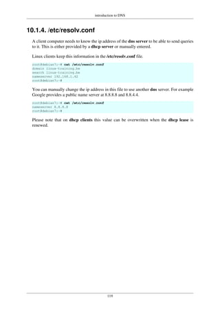 introduction to DNS
119
10.1.4. /etc/resolv.conf
A client computer needs to know the ip address of the dns server to be able to send queries
to it. This is either provided by a dhcp server or manually entered.
Linux clients keep this information in the /etc/resolv.conf file.
root@debian7:~# cat /etc/resolv.conf
domain linux-training.be
search linux-training.be
nameserver 192.168.1.42
root@debian7:~#
You can manually change the ip address in this file to use another dns server. For example
Google provides a public name server at 8.8.8.8 and 8.8.4.4.
root@debian7:~# cat /etc/resolv.conf
nameserver 8.8.8.8
root@debian7:~#
Please note that on dhcp clients this value can be overwritten when the dhcp lease is
renewed.
 