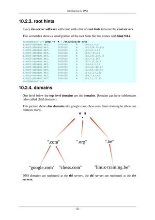 introduction to DNS
121
10.2.3. root hints
Every dns server software will come with a list of root hints to locate the root servers.
This screenshot shows a small portion of the root hints file that comes with bind 9.8.4.
root@debian7:~# grep -w 'A ' /etc/bind/db.root
A.ROOT-SERVERS.NET. 3600000 A 198.41.0.4
B.ROOT-SERVERS.NET. 3600000 A 192.228.79.201
C.ROOT-SERVERS.NET. 3600000 A 192.33.4.12
D.ROOT-SERVERS.NET. 3600000 A 199.7.91.13
E.ROOT-SERVERS.NET. 3600000 A 192.203.230.10
F.ROOT-SERVERS.NET. 3600000 A 192.5.5.241
G.ROOT-SERVERS.NET. 3600000 A 192.112.36.4
H.ROOT-SERVERS.NET. 3600000 A 128.63.2.53
I.ROOT-SERVERS.NET. 3600000 A 192.36.148.17
J.ROOT-SERVERS.NET. 3600000 A 192.58.128.30
K.ROOT-SERVERS.NET. 3600000 A 193.0.14.129
L.ROOT-SERVERS.NET. 3600000 A 199.7.83.42
M.ROOT-SERVERS.NET. 3600000 A 202.12.27.33
root@debian7:~#
10.2.4. domains
One level below the top level domains are the domains. Domains can have subdomains
(also called child domains).
This picture shows dns domains like google.com, chess.com, linux-training.be (there are
millions more).
DNS domains are registered at the tld servers, the tld servers are registered at the dot
servers.
 
