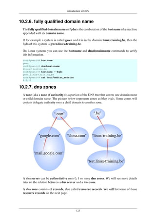 introduction to DNS
123
10.2.6. fully qualified domain name
The fully qualified domain name or fqdn is the combination of the hostname of a machine
appended with its domain name.
If for example a system is called gwen and it is in the domain linux-training.be, then the
fqdn of this system is gwen.linux-training.be.
On Linux systems you can use the hostname and dnsdomainname commands to verify
this information.
root@gwen:~# hostname
gwen
root@gwen:~# dnsdomainname
linux-training.be
root@gwen:~# hostname --fqdn
gwen.linux-training.be
root@gwen:~# cat /etc/debian_version
6.0.10
10.2.7. dns zones
A zone (aka a zone of authority) is a portion of the DNS tree that covers one domain name
or child domain name. The picture below represents zones as blue ovals. Some zones will
contain delegate authority over a child domain to another zone.
A dns server can be authoritative over 0, 1 or more dns zones. We will see more details
later on the relation between a dns server and a dns zone.
A dns zone consists of records, also called resource records. We will list some of those
resource records on the next page.
 