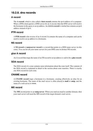 introduction to DNS
124
10.2.8. dns records
A record
The A record, which is also called a host record contains the ipv4-address of a computer.
When a DNS client queries a DNS server for an A record, then the DNS server will resolve
the hostname in the query to an ip address. An AAAA record is similar but contains an ipv6
address instead of ipv4.
PTR record
A PTR record is the reverse of an A record. It contains the name of a computer and can be
used to resolve an ip address to a hostname.
NS record
A NS record or nameserver record is a record that points to a DNS name server (in this
zone). You can list all your name servers for your DNS zone in distinct NS records.
glue A record
An A record that maps the name of an NS record to an ip address is said to be a glue record.
SOA record
The SOA record of a zone contains meta information about the zone itself. The contents of
the SOA record is explained in detail in the section about zone transfers. There is exactly
one SOA record for each zone.
CNAME record
A CNAME record maps a hostname to a hostname, creating effectively an alias for an
existing hostname. The name of the mail server is often aliased to mail or smtp, and the
name of a web server to www.
MX record
The MX record points to an smtp server. When you send an email to another domain, then
your mail server will need the MX record of the target domain's mail server.
 