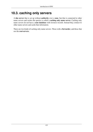 introduction to DNS
125
10.3. caching only servers
A dns server that is set up without authority over a zone, but that is connected to other
name servers and caches the queries is called a caching only name server. Caching only
name servers do not have a zone database with resource records. Instead they connect to
other name servers and cache that information.
There are two kinds of caching only name servers. Those with a forwarder, and those that
use the root servers.
 