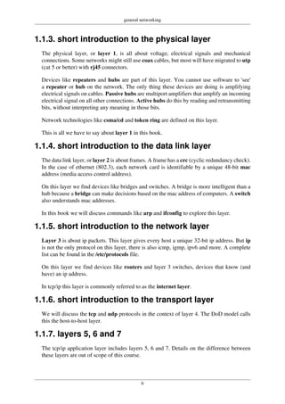 general networking
6
1.1.3. short introduction to the physical layer
The physical layer, or layer 1, is all about voltage, electrical signals and mechanical
connections. Some networks might still use coax cables, but most will have migrated to utp
(cat 5 or better) with rj45 connectors.
Devices like repeaters and hubs are part of this layer. You cannot use software to 'see'
a repeater or hub on the network. The only thing these devices are doing is amplifying
electrical signals on cables. Passive hubs are multiport amplifiers that amplify an incoming
electrical signal on all other connections. Active hubs do this by reading and retransmitting
bits, without interpreting any meaning in those bits.
Network technologies like csma/cd and token ring are defined on this layer.
This is all we have to say about layer 1 in this book.
1.1.4. short introduction to the data link layer
The data link layer, or layer 2 is about frames. A frame has a crc (cyclic redundancy check).
In the case of ethernet (802.3), each network card is identifiable by a unique 48-bit mac
address (media access control address).
On this layer we find devices like bridges and switches. A bridge is more intelligent than a
hub because a bridge can make decisions based on the mac address of computers. A switch
also understands mac addresses.
In this book we will discuss commands like arp and ifconfig to explore this layer.
1.1.5. short introduction to the network layer
Layer 3 is about ip packets. This layer gives every host a unique 32-bit ip address. But ip
is not the only protocol on this layer, there is also icmp, igmp, ipv6 and more. A complete
list can be found in the /etc/protocols file.
On this layer we find devices like routers and layer 3 switches, devices that know (and
have) an ip address.
In tcp/ip this layer is commonly referred to as the internet layer.
1.1.6. short introduction to the transport layer
We will discuss the tcp and udp protocols in the context of layer 4. The DoD model calls
this the host-to-host layer.
1.1.7. layers 5, 6 and 7
The tcp/ip application layer includes layers 5, 6 and 7. Details on the difference between
these layers are out of scope of this course.
 