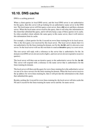 introduction to DNS
132
10.10. DNS cache
DNS is a caching protocol.
When a client queries its local DNS server, and the local DNS server is not authoritative
for the query, then this server will go looking for an authoritative name server in the DNS
tree. The local name server will first query a root server, then a tld server and then a domain
server. When the local name server resolves the query, then it will relay this information to
the client that submitted the query, and it will also keep a copy of these queries in its cache.
So when a(nother) client submits the same query to this name server, then it will retrieve
this information form its cache.
For example, a client queries for the A record on www.linux-training.be to its local server.
This is the first query ever received by this local server. The local server checks that it is
not authoritative for the linux-training.be domain, nor for the .be tld, and it is also not a root
server. So the local server will use the root hints to send an iterative query to a root server.
The root server will reply with a reference to the server that is authoritative for the .be
domain (root DNS servers do not resolve fqdn's, and root servers do not respond to recursive
queries).
The local server will then sent an iterative query to the authoritative server for the .be tld.
This server will respond with a reference to the name server that is authoritative for the
linux-training.be domain.
The local server will then sent the query for www.linux-training.be to the authoritative server
(or one of its slave servers) for the linux-training.be domain. When the local server receives
the ip address for www.linux-training.be, then it will provide this information to the client
that submitted this query.
Besides caching the A record for www.linux-training.be, the local server will also cache the
NS and A record for the linux-training.be name server and the .be name server.
 