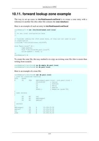 introduction to DNS
133
10.11. forward lookup zone example
The way to set up zones in /etc/bind/named.conf.local is to create a zone entry with a
reference to another file (this other file contains the zone database).
Here is an example of such an entry in /etc/bind/named.conf.local:
root@debian7:~# cat /etc/bind/named.conf.local
//
// Do any local configuration here
//
// Consider adding the 1918 zones here, if they are not used in your
// organization
//include "/etc/bind/zones.rfc1918";
zone "paul.local" IN {
type master;
file "/etc/bind/db.paul.local";
allow-update { none; };
};
root@debian7:~#
To create the zone file, the easy method is to copy an existing zone file (this is easier than
writing from scratch).
root@debian7:/etc/bind# cp db.empty db.paul.local
root@debian7:/etc/bind# vi db.paul.local
Here is an example of a zone file.
root@debian7:/etc/bind# cat db.paul.local
; zone for classroom teaching
$TTL 86400
@ IN SOA debianpaul.paul.local. root.paul.local (
2014100100 ; Serial
1h ; Refresh
1h ; Retry
2h ; Expire
86400 ) ; Negative Cache TTL
;
; name servers
;
IN NS ns1
IN NS debianpaul
IN NS debian7
;
; servers
;
debianpaul IN A 10.104.33.30
debian7 IN A 10.104.33.30
ns1 IN A 10.104.33.30
;www IN A 10.104.33.30
 